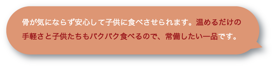 骨が気にならず安心して子供に食べさせられます。温めるだけの手軽さと子供たちもバクバク食べるので、常備したい一品です。